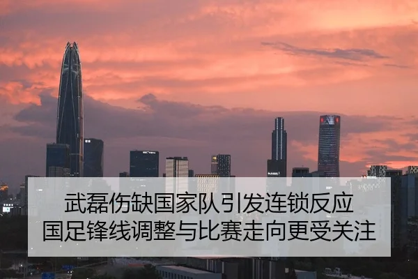 武磊伤缺国家队引发连锁反应 国足锋线调整与比赛走向更受关注