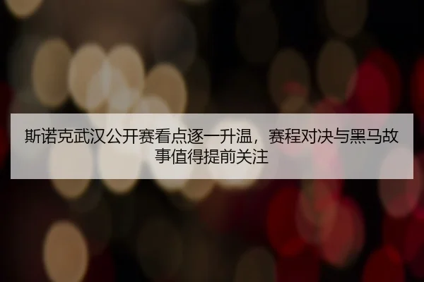 斯诺克武汉公开赛看点逐一升温，赛程对决与黑马故事值得提前关注